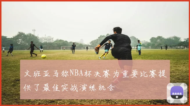 文班亚马称NBA杯决赛为重要比赛提供了最佳实战演练机会