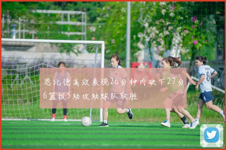 恩比德高效表现26分钟内砍下27分6篮板5助攻助球队取胜