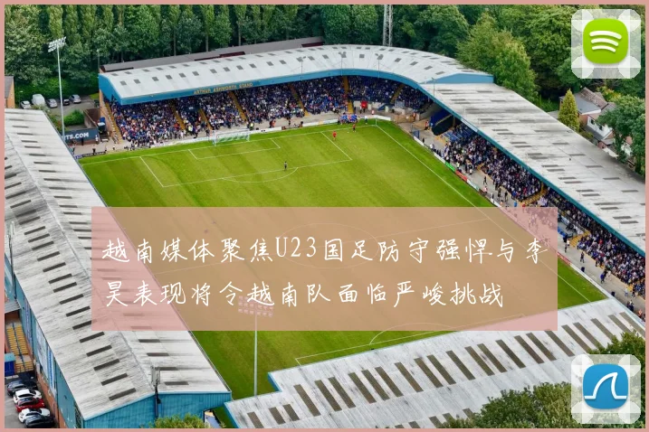 越南媒体聚焦U23国足防守强悍与李昊表现将令越南队面临严峻挑战