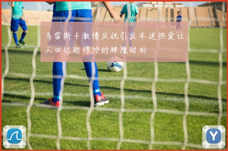 马雷斯卡激情庆祝引发车迷热爱让人回忆起穆帅的辉煌时刻