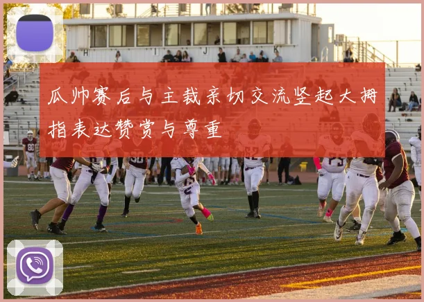 瓜帅赛后与主裁亲切交流竖起大拇指表达赞赏与尊重