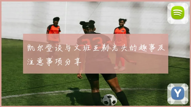 凯尔登谈与文班互剃光头的趣事及注意事项分享