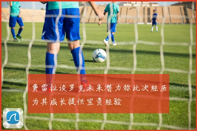 费雷拉谈罗克未来潜力称此次经历为其成长提供宝贵经验