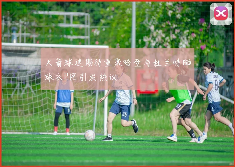 火箭球迷期待重聚哈登与杜兰特晒球衣P图引发热议