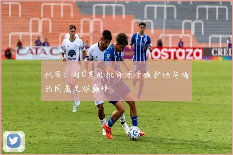托蒂：对C罗的批评源于嫉妒他与梅西同属足球巅峰