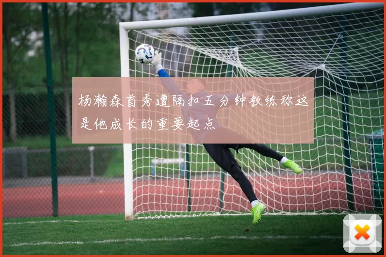 杨瀚森首秀遭隔扣五分钟教练称这是他成长的重要起点