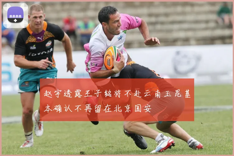 赵宇透露王子铭将不赴云南玉昆基本确认不再留在北京国安