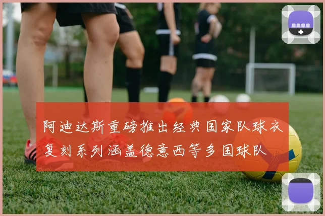 阿迪达斯重磅推出经典国家队球衣复刻系列涵盖德意西等多国球队