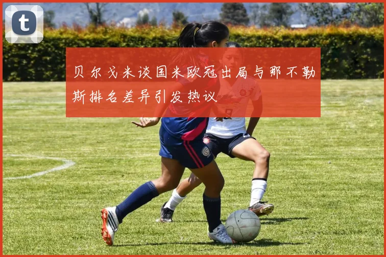 贝尔戈米谈国米欧冠出局与那不勒斯排名差异引发热议