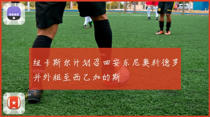 纽卡斯尔计划召回安东尼奥科德罗并外租至西乙加的斯