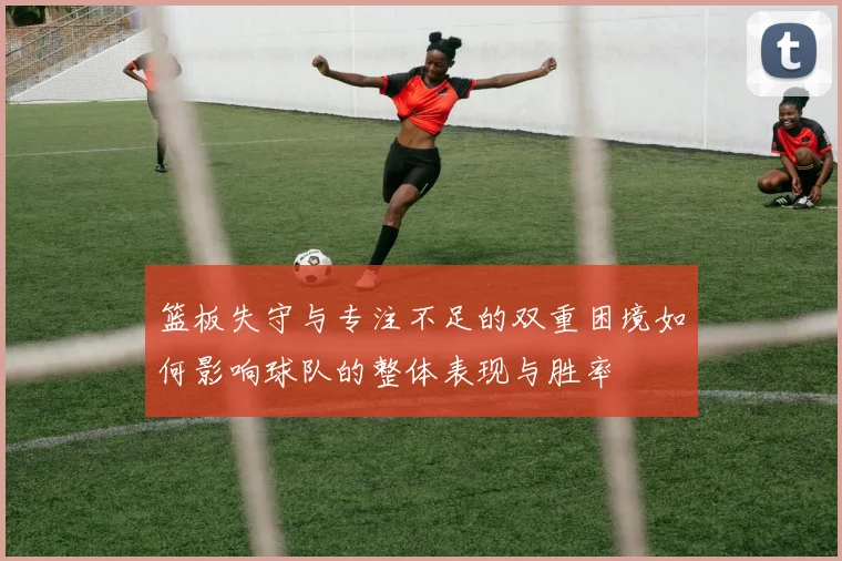 篮板失守与专注不足的双重困境如何影响球队的整体表现与胜率
