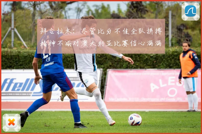 拜合拉木：尽管比分不佳全队拼搏精神不减对澳大利亚比赛信心满满期待进球