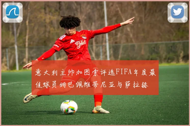 意大利主帅加图索评选FIFA年度最佳球员姆巴佩维蒂尼亚与萨拉赫