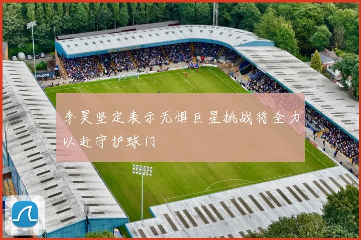 李昊坚定表示无惧巨星挑战将全力以赴守护球门