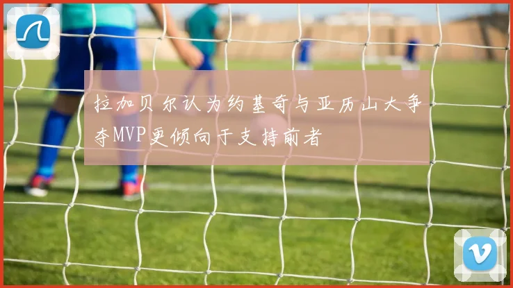 拉加贝尔认为约基奇与亚历山大争夺MVP更倾向于支持前者