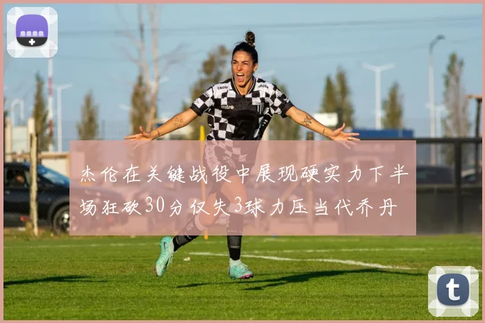 杰伦在关键战役中展现硬实力下半场狂砍30分仅失3球力压当代乔丹