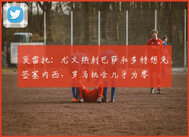 莫雷托：尤文热刺巴萨和多特想免签塞内西，罗马机会几乎为零