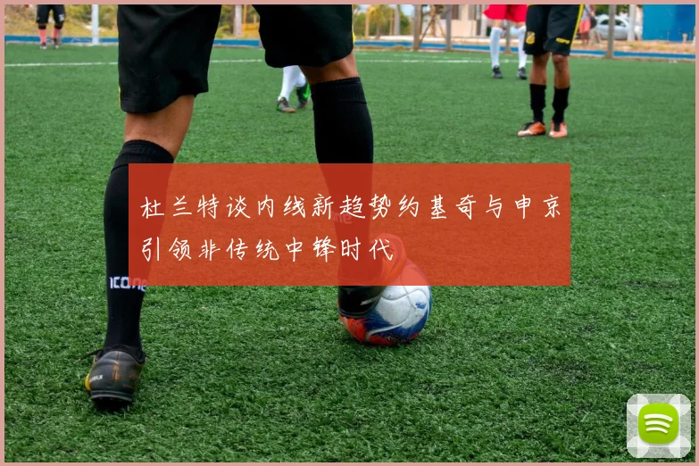 杜兰特谈内线新趋势约基奇与申京引领非传统中锋时代