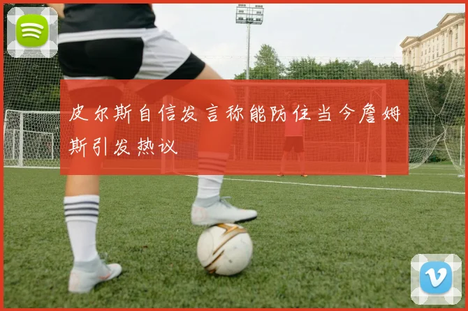 皮尔斯自信发言称能防住当今詹姆斯引发热议