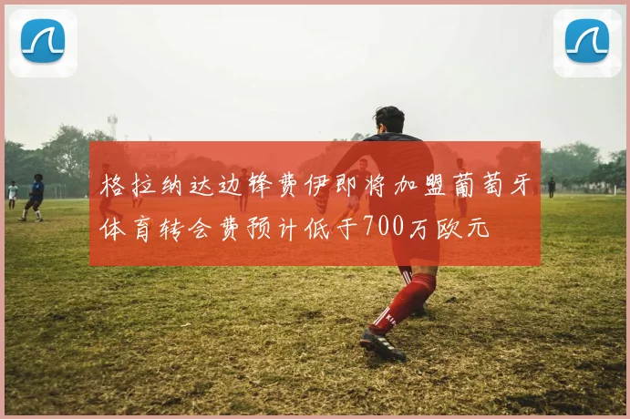 格拉纳达边锋费伊即将加盟葡萄牙体育转会费预计低于700万欧元