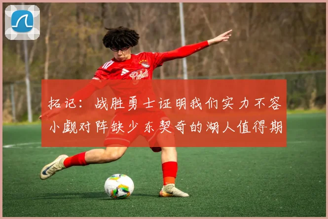 拓记：战胜勇士证明我们实力不容小觑对阵缺少东契奇的湖人值得期待