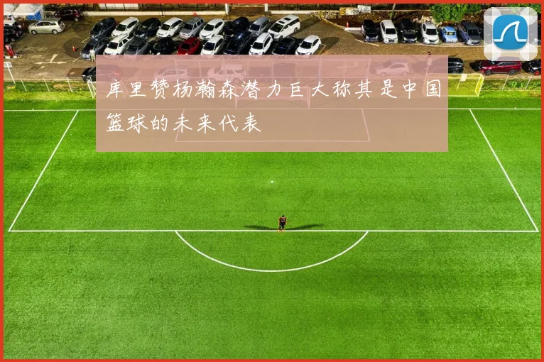 库里赞杨瀚森潜力巨大称其是中国篮球的未来代表