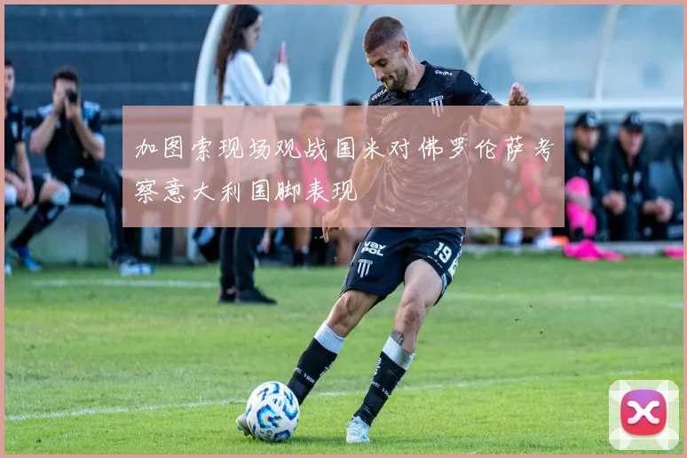 加图索现场观战国米对佛罗伦萨考察意大利国脚表现