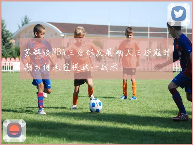 苏群谈NBA三分球发展湖人三连冠时期为何未重视这一战术