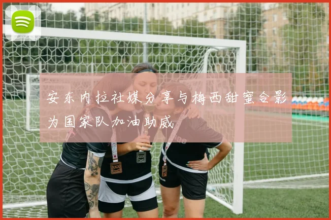 安东内拉社媒分享与梅西甜蜜合影为国家队加油助威