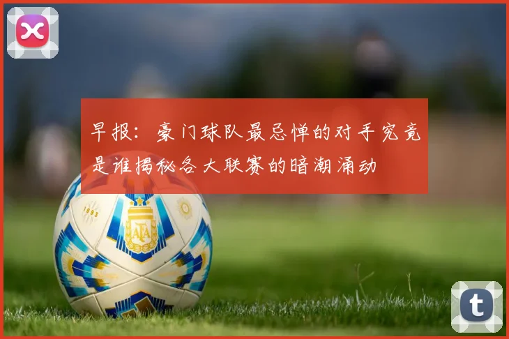 早报：豪门球队最忌惮的对手究竟是谁揭秘各大联赛的暗潮涌动