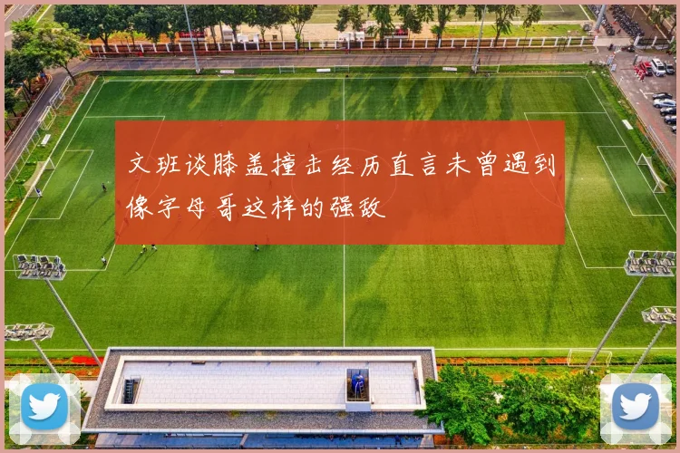 文班谈膝盖撞击经历直言未曾遇到像字母哥这样的强敌