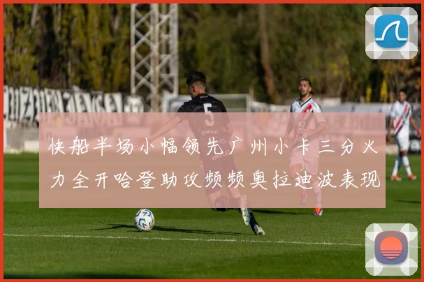 快船半场小幅领先广州小卡三分火力全开哈登助攻频频奥拉迪波表现抢眼