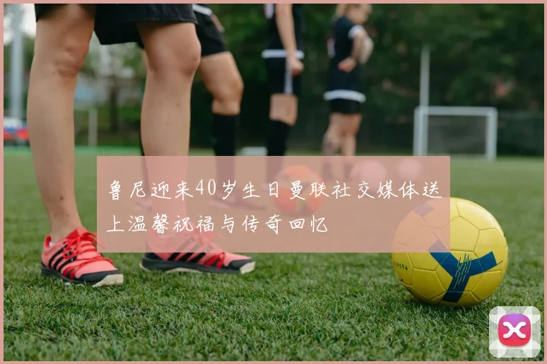 鲁尼迎来40岁生日曼联社交媒体送上温馨祝福与传奇回忆